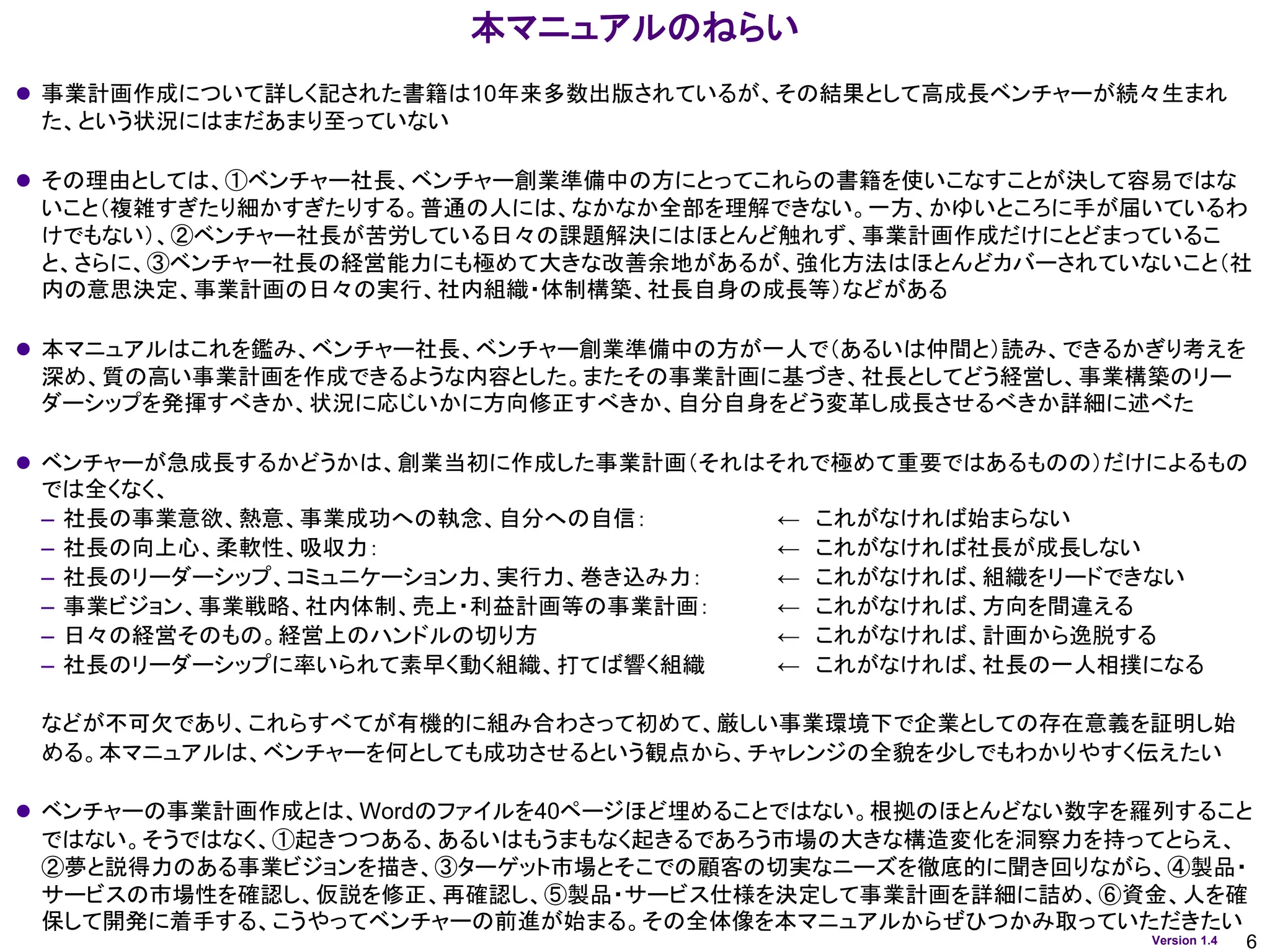 6
Version 1.4
本マニュアルのねらい
⚫ 事業計画作成について詳しく記された書籍は10年来多数出版されているが、その結果として高成長ベンチャーが続々生まれ
た、という状況にはまだあまり至っていない
⚫ その理由としては、①ベンチャー社長、ベンチャー創業準備中の方にとってこれらの書籍を使いこなすことが決して容易ではな
いこと（複雑すぎたり細かすぎたりする。普通の人には、なかなか全部を理解できない。一方、かゆいところに手が届いているわ
けでもない）、②ベンチャー社長が苦労している日々の課題解決にはほとんど触れず、事業計画作成だけにとどまっているこ
と、さらに、③ベンチャー社長の経営能力にも極めて大きな改善余地があるが、強化方法はほとんどカバーされていないこと（社
内の意思決定、事業計画の日々の実行、社内組織・体制構築、社長自身の成長等）などがある
⚫ 本マニュアルはこれを鑑み、ベンチャー社長、ベンチャー創業準備中の方が一人で（あるいは仲間と）読み、できるかぎり考えを
深め、質の高い事業計画を作成できるような内容とした。またその事業計画に基づき、社長としてどう経営し、事業構築のリー
ダーシップを発揮すべきか、状況に応じいかに方向修正すべきか、自分自身をどう変革し成長させるべきか詳細に述べた
⚫ ベンチャーが急成長するかどうかは、創業当初に作成した事業計画（それはそれで極めて重要ではあるものの）だけによるもの
では全くなく、
– 社長の事業意欲、熱意、事業成功への執念、自分への自信： ← これがなければ始まらない
– 社長の向上心、柔軟性、吸収力： ← これがなければ社長が成長しない
– 社長のリーダーシップ、コミュニケーション力、実行力、巻き込み力： ← これがなければ、組織をリードできない
– 事業ビジョン、事業戦略、社内体制、売上・利益計画等の事業計画： ← これがなければ、方向を間違える
– 日々の経営そのもの。経営上のハンドルの切り方 ← これがなければ、計画から逸脱する
– 社長のリーダーシップに率いられて素早く動く組織、打てば響く組織 ← これがなければ、社長の一人相撲になる
などが不可欠であり、これらすべてが有機的に組み合わさって初めて、厳しい事業環境下で企業としての存在意義を証明し始
める。本マニュアルは、ベンチャーを何としても成功させるという観点から、チャレンジの全貌を少しでもわかりやすく伝えたい
⚫ ベンチャーの事業計画作成とは、Wordのファイルを40ページほど埋めることではない。根拠のほとんどない数字を羅列すること
ではない。そうではなく、①起きつつある、あるいはもうまもなく起きるであろう市場の大きな構造変化を洞察力を持ってとらえ、
②夢と説得力のある事業ビジョンを描き、③ターゲット市場とそこでの顧客の切実なニーズを徹底的に聞き回りながら、④製品・
サービスの市場性を確認し、仮説を修正、再確認し、⑤製品・サービス仕様を決定して事業計画を詳細に詰め、⑥資金、人を確
保して開発に着手する、こうやってベンチャーの前進が始まる。その全体像を本マニュアルからぜひつかみ取っていただきたい
 