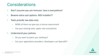 Copyright ©2020 Version 1. All rights reserved.
paul.bullen@version1.com12
Considerations
• Don’t assume you are immune: Java is everywhere!
• Beware extra cost options: MSI Installer!?
• Tools provide raw data only
– NONE of them can give you a license requirement
– Use your existing tools, apply rules and policies
• Understand your policies
– Do you want to patch your desktops?
– Can your applications providers / developers use OpenJDK?
 