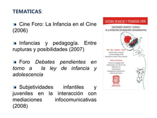 TEMATICAS:

   Cine Foro: La Infancia en el Cine
(2006)

   Infancias y pedagogía. Entre
rupturas y posibilidades (2007)

   Foro Debates pendientes en
torno a    la ley de infancia y
adolescencia

   Subjetividades     infantiles  y
juveniles en la interacción con
mediaciones       infocomunicativas
(2008)
 