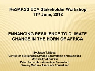 ReSAKSS ECA Stakeholder Workshop
         11th June, 2012



ENHANCING RESILIENCE TO CLIMATE
 CHANGE IN THE HORN OF AFRICA


                   By Jesse T. Njoka,
Centre for Sustainable Dryland Ecosystems and Societies
                  University of Nairobi
         Peter Kamande – Associate Consultant
          Sammy Mutua – Associate Consultant
 
