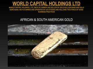AFRICAN & SOUTH AMERICAN GOLD
WORLD CAPITAL HOLDINGS LTD
WORLD CAPITAL HOLDINGS, LTD, (WCH) IS A MINER AND SELLER OF GOLD BULLION BARS AND GOLD
DORE BARS. WCH IS OWNED AND OPERATED BY US CITIZENS AND FOLLOWS THE ETHICS OF GOOD
BUSINESS PRACTICES
 