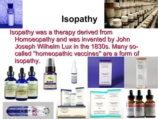 Isopathy
Isopathy was a therapy derived fromIsopathy was a therapy derived from
Homoeopathy and was invented by JohnHomoeopathy and was invented by John
Joseph Wilhelm Lux in the 1830s. Many so-Joseph Wilhelm Lux in the 1830s. Many so-
called ''homeopathic vaccines'' are a form ofcalled ''homeopathic vaccines'' are a form of
isopathy.isopathy.
 