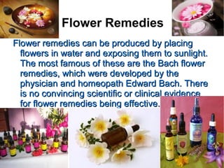 Flower Remedies
Flower remedies can be produced by placingFlower remedies can be produced by placing
flowers in water and exposing them to sunlight.flowers in water and exposing them to sunlight.
The most famous of these are the Bach flowerThe most famous of these are the Bach flower
remedies, which were developed by theremedies, which were developed by the
physician and homeopath Edward Bach. Therephysician and homeopath Edward Bach. There
is no convincing scientific or clinical evidenceis no convincing scientific or clinical evidence
for flower remedies being effective.for flower remedies being effective.
 