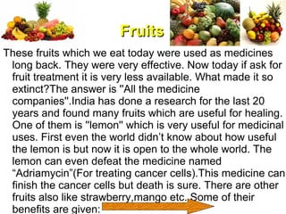 FruitsFruits
These fruits which we eat today were used as medicines
long back. They were very effective. Now today if ask for
fruit treatment it is very less available. What made it so
extinct?The answer is ''All the medicine
companies''.India has done a research for the last 20
years and found many fruits which are useful for healing.
One of them is ''lemon'' which is very useful for medicinal
uses. First even the world didn’t know about how useful
the lemon is but now it is open to the whole world. The
lemon can even defeat the medicine named
“Adriamycin”(For treating cancer cells).This medicine can
finish the cancer cells but death is sure. There are other
fruits also like strawberry,mango etc. Some of their
benefits are given:
 