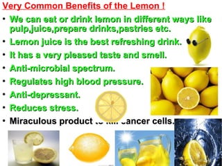 Very Common Benefits of the Lemon !

We can eat or drink lemon in different ways likeWe can eat or drink lemon in different ways like
pulp,juice,prepare drinks,pastries etc.pulp,juice,prepare drinks,pastries etc.

Lemon juice is the best refreshing drink.Lemon juice is the best refreshing drink.

It has a very pleased taste and smell.It has a very pleased taste and smell.

Anti-microbial spectrum.Anti-microbial spectrum.

Regulates high blood pressure.Regulates high blood pressure.

Anti-depressant.Anti-depressant.

Reduces stress.Reduces stress.

Miraculous product to kill cancer cells.Miraculous product to kill cancer cells.
 