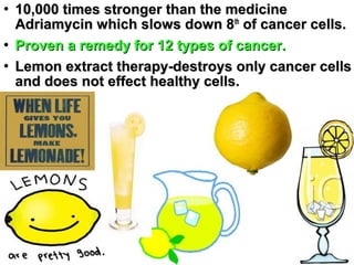 
10,000 times stronger than the medicine10,000 times stronger than the medicine
Adriamycin which slows down 8Adriamycin which slows down 8thth
of cancer cells.of cancer cells.

Proven a remedy for 12 types of cancer.Proven a remedy for 12 types of cancer.

Lemon extract therapy-destroys only cancer cellsLemon extract therapy-destroys only cancer cells
and does not effect healthy cells.and does not effect healthy cells.
 