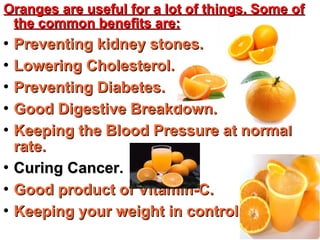 Oranges are useful for a lot of things. Some ofOranges are useful for a lot of things. Some of
the common benefits are:the common benefits are:

Preventing kidney stones.Preventing kidney stones.

Lowering Cholesterol.Lowering Cholesterol.

Preventing Diabetes.Preventing Diabetes.

Good Digestive Breakdown.Good Digestive Breakdown.

Keeping the Blood Pressure at normalKeeping the Blood Pressure at normal
rate.rate.

Curing Cancer.Curing Cancer.

Good product of Vitamin-C.Good product of Vitamin-C.

Keeping your weight in control.Keeping your weight in control.
 
