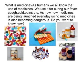What is medicine?As humans we all know the
use of medicines. We use it for curing our fever
cough,cold,pains etc. As new new medicines
are being launched everyday using medicines
is also becoming dangerous. Do you want to
know how?
 
