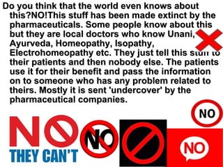 Do you think that the world even knows aboutDo you think that the world even knows about
this?NO!This stuff has been made extinct by thethis?NO!This stuff has been made extinct by the
pharmaceuticals. Some people know about thispharmaceuticals. Some people know about this
but they are local doctors who know Unani,but they are local doctors who know Unani,
Ayurveda, Homeopathy, Isopathy,Ayurveda, Homeopathy, Isopathy,
Electrohomeopathy etc. They just tell this stuff toElectrohomeopathy etc. They just tell this stuff to
their patients and then nobody else. The patientstheir patients and then nobody else. The patients
use it for their benefit and pass the informationuse it for their benefit and pass the information
on to someone who has any problem related toon to someone who has any problem related to
theirs. Mostly it is sent 'undercover' by thetheirs. Mostly it is sent 'undercover' by the
pharmaceutical companies.pharmaceutical companies.
 