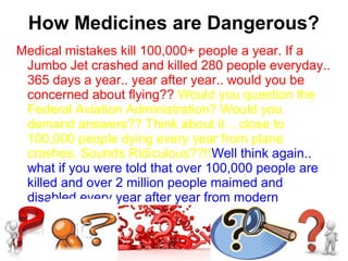 How Medicines are Dangerous?
Medical mistakes kill 100,000+ people a year. If a
Jumbo Jet crashed and killed 280 people everyday..
365 days a year.. year after year.. would you be
concerned about flying?? Would you question the
Federal Aviation Administration? Would you
demand answers?? Think about it .. close to
100,000 people dying every year from plane
crashes. Sounds Ridiculous??!!Well think again..
what if you were told that over 100,000 people are
killed and over 2 million people maimed and
disabled every year after year from modern
medicine... would you believe it??
 