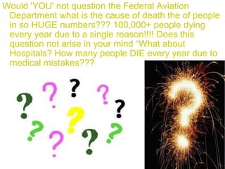 Would 'YOU' not question the Federal Aviation
Department what is the cause of death the of people
in so HUGE numbers??? 100,000+ people dying
every year due to a single reason!!!! Does this
question not arise in your mind “What about
Hospitals? How many people DIE every year due to
medical mistakes???
 