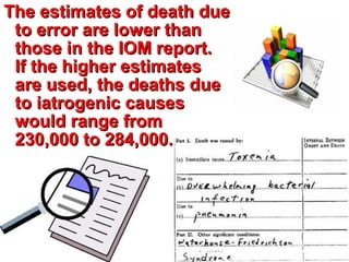 The estimates of death dueThe estimates of death due
to error are lower thanto error are lower than
those in the IOM report.those in the IOM report.
If the higher estimatesIf the higher estimates
are used, the deaths dueare used, the deaths due
to iatrogenic causesto iatrogenic causes
would range fromwould range from
230,000 to 284,000.230,000 to 284,000.
 