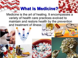 What is Medicine?What is Medicine?
Medicine is the art of healing. It encompasses a
variety of health care practices evolved to
maintain and restore health by the prevention
and treatment of illness.
 