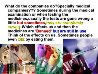 What do the companies do?Specially medicalWhat do the companies do?Specially medical
companies??? Sometimes during the medicalcompanies??? Sometimes during the medical
examination or when testing theexamination or when testing the
medicines,usually the tests are gone wrong amedicines,usually the tests are gone wrong a
littlelittle but sometimesbut sometimes,,they are completelythey are completely
wrongwrong. Which effects us and then the. Which effects us and then the
medicines aremedicines are 'Banned''Banned' but are still in usebut are still in use..
Think of the effects on us. Sometimes peopleThink of the effects on us. Sometimes people
eveneven DIEDIE by eating them.by eating them.
 