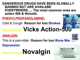 DANGEROUS DRUGS HAVE BEEN GLOBALLYDANGEROUS DRUGS HAVE BEEN GLOBALLY
BANNED BUT ARE AVAILABEBANNED BUT ARE AVAILABE
EVERYWHERE..... The most common ones areEVERYWHERE..... The most common ones are
action 500 & Nimulid.action 500 & Nimulid.
PHENYLPROPANOLAMINE:
Cold & Cough. Reason for ban:Strokes
Brand Name: Vicks Action-500
ANALGIN:
This is a pain-killer. Reason for ban:Bone Marrow
Depression
Brand Name:Novalgin
 