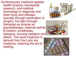 Contemporary medicine applies
health science, biomedical
research, and medical
technology to diagnose and
treat injury and disease,
typically through medication or
surgery, but also through
therapies as diverse as
psychotherapy, external splints
& traction, prostheses,
biologics, ionizing radiation and
others. The word medicine is
derived from the Latin ars
medicina, meaning the art of
healing.
 
