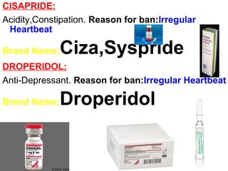 CISAPRIDE:
Acidity,Constipation. Reason for ban:Irregular
Heartbeat
Brand Name:Ciza,Syspride
DROPERIDOL:
Anti-Depressant. Reason for ban:Irregular Heartbeat
Brand Name:Droperidol
 