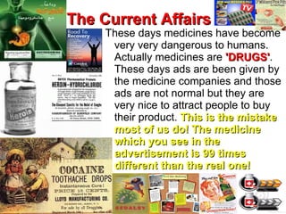 The Current AffairsThe Current Affairs
These days medicines have become
very very dangerous to humans.
Actually medicines are 'DRUGS''DRUGS'.
These days ads are been given by
the medicine companies and those
ads are not normal but they are
very nice to attract people to buy
their product. This is the mistakeThis is the mistake
most of us do! The medicinemost of us do! The medicine
which you see in thewhich you see in the
advertisement is 99 timesadvertisement is 99 times
different than the real one!different than the real one!
 