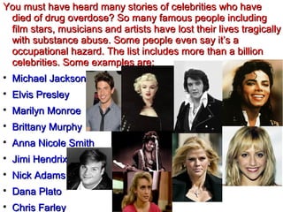 You must have heard many stories of celebrities who haveYou must have heard many stories of celebrities who have
died of drug overdose? So many famous people includingdied of drug overdose? So many famous people including
film stars, musicians and artists have lost their lives tragicallyfilm stars, musicians and artists have lost their lives tragically
with substance abuse. Some people even say it’s awith substance abuse. Some people even say it’s a
occupational hazard. The list includes more than a billionoccupational hazard. The list includes more than a billion
celebrities. Some examples are:celebrities. Some examples are:

Michael JacksonMichael Jackson

Elvis PresleyElvis Presley

Marilyn MonroeMarilyn Monroe

Brittany MurphyBrittany Murphy

Anna Nicole SmithAnna Nicole Smith

Jimi HendrixJimi Hendrix

Nick AdamsNick Adams

Dana PlatoDana Plato

Chris FarleyChris Farley
 