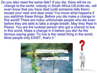 Do you also need the same fate? If you die, there will be no
change to the world, nobody in South Africa,US,India etc. will
even know that you have died (until someone tells them)
except your near and dear ones! You know what happens if
you eat/drink these things. Before you die make a change in
this world! There are many unfortunate people who die even
before they are able to take a single breath. May they Rest in
Peace. You are the luckiest person who got a chance to live
in this world. Make a change in it before you die! As the
famous saying goes “To live is the rarest thing in the world,
Most people only EXIST, that's it.”
 
