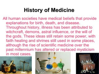 History of MedicineHistory of Medicine
All human societies have medical beliefs that provide
explanations for birth, death, and disease.
Throughout history, illness has been attributed to
witchcraft, demons, astral influence, or the will of
the gods. These ideas still retain some power, with
faith healing and shrines still used in some places,
although the rise of scientific medicine over the
past millennium has altered or replaced mysticism
in most cases.
 