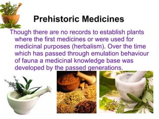Prehistoric Medicines
Though there are no records to establish plants
where the first medicines or were used for
medicinal purposes (herbalism). Over the time
which has passed through emulation behaviour
of fauna a medicinal knowledge base was
developed by the passed generations.
 