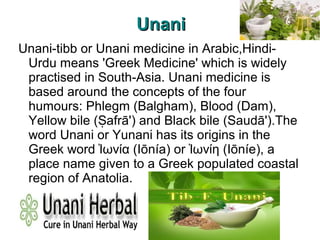UnaniUnani
Unani-tibb or Unani medicine in Arabic,Hindi-
Urdu means 'Greek Medicine' which is widely
practised in South-Asia. Unani medicine is
based around the concepts of the four
humours: Phlegm (Balgham), Blood (Dam),
Yellow bile ( afrā') and Black bile (Saudā').TheṢ
word Unani or Yunani has its origins in the
Greek word ωνία (Iōnía) or ωνίη (Iōníe), aἸ Ἰ
place name given to a Greek populated coastal
region of Anatolia.
 