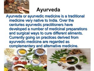 Ayurveda
Ayurveda or ayurvedic medicine is a traditionalAyurveda or ayurvedic medicine is a traditional
medicine very native to India. Over themedicine very native to India. Over the
centuries ayurvedic practitioners havecenturies ayurvedic practitioners have
developed a number of medicinal preparationsdeveloped a number of medicinal preparations
and surgical ways to cure different aliments.and surgical ways to cure different aliments.
Currently going on practices derived fromCurrently going on practices derived from
ayurvedic medicine are regarded asayurvedic medicine are regarded as
complementary and alternative medicine.complementary and alternative medicine.
 