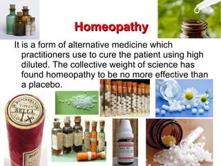 HomeopathyHomeopathy
It is a form of alternative medicine which
practitioners use to cure the patient using high
diluted. The collective weight of science has
found homeopathy to be no more effective than
a placebo.
 