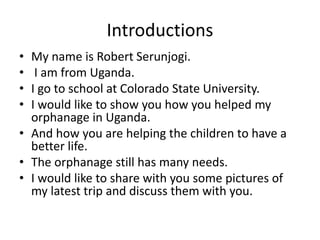 Introductions
• My name is Robert Serunjogi.
• I am from Uganda.
• I go to school at Colorado State University.
• I would like to show you how you helped my
orphanage in Uganda.
• And how you are helping the children to have a
better life.
• The orphanage still has many needs.
• I would like to share with you some pictures of
my latest trip and discuss them with you.
 
