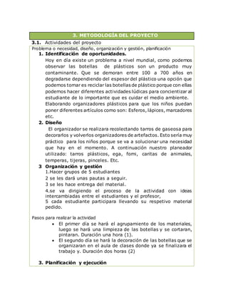 3. METODOLOGÍA DEL PROYECTO
3.1. Actividades del proyecto
Problema o necesidad, diseño, organización y gestión, planificación
1. Identificación de oportunidades.
Hoy en día existe un problema a nivel mundial, como podemos
observar las botellas de plásticos son un producto muy
contaminante. Que se demoran entre 100 a 700 años en
degradarse dependiendo del espesor del plástico una opción que
podemos tomar es reciclar las botellas de plástico porque con ellas
podemos hacer diferentes actividades lúdicas para concientizar al
estudiante de lo importante que es cuidar el medio ambiente.
Elaborando organizadores plásticos para que los niños puedan
poner diferentes artículos como son: Esferos, lápices, marcadores
etc.
2. Diseño
El organizador se realizara recolectando tarros de gaseosa para
decorarlos y volverlos organizadores de artefactos. Esto sería muy
práctico para los niños porque se va a solucionar una necesidad
que hay en el momento. A continuación nuestro planeador
utilizado: tarros plásticos, ega, fomi, caritas de animales,
temperas, tijeras, pinceles. Etc.
3 Organización y gestión
1.Hacer grupos de 5 estudiantes
2 se les dará unas pautas a seguir.
3 se les hace entrega del material.
4.se va dirigiendo el proceso de la actividad con ideas
intercambiadas entre el estudiantes y el profesor,
5 cada estudiante participara llevando su respetivo material
pedido.
Pasos para realizar la actividad
 El primer día se hará el agrupamiento de los materiales,
luego se hará una limpieza de las botellas y se cortaran,
pintaran. Duración una hora (1).
 El segundo día se hará la decoración de las botellas que se
organizaran en el aula de clases donde ya se finalizara el
trabajo y. Duración dos horas (2)
3. Planificación y ejecución
 