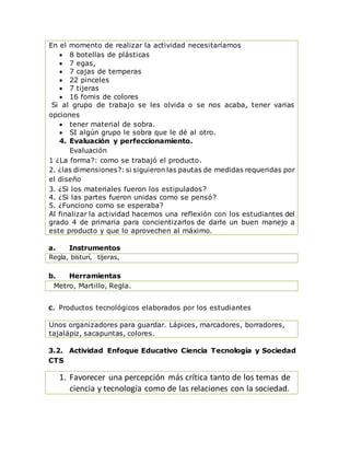 En el momento de realizar la actividad necesitaríamos
 8 botellas de plásticas
 7 egas,
 7 cajas de temperas
 22 pinceles
 7 tijeras
 16 fomis de colores
Si al grupo de trabajo se les olvida o se nos acaba, tener varias
opciones
 tener material de sobra.
 SI algún grupo le sobra que le dé al otro.
4. Evaluación y perfeccionamiento.
Evaluación
1 ¿La forma?: como se trabajó el producto.
2. ¿las dimensiones?: si siguieron las pautas de medidas requeridas por
el diseño
3. ¿Si los materiales fueron los estipulados?
4. ¿Si las partes fueron unidas como se pensó?
5. ¿Funciono como se esperaba?
Al finalizar la actividad hacemos una reflexión con los estudiantes del
grado 4 de primaria para concientizarlos de darle un buen manejo a
este producto y que lo aprovechen al máximo.
a. Instrumentos
Regla, bisturí, tijeras,
b. Herramientas
Metro, Martillo, Regla.
C. Productos tecnológicos elaborados por los estudiantes
Unos organizadores para guardar. Lápices, marcadores, borradores,
tajalápiz, sacapuntas, colores.
3.2. Actividad Enfoque Educativo Ciencia Tecnología y Sociedad
CTS
1. Favorecer una percepción más crítica tanto de los temas de
ciencia y tecnología como de las relaciones con la sociedad.
 