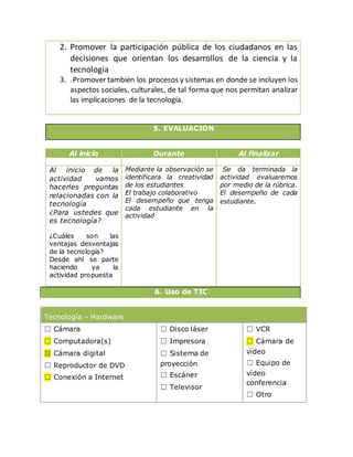2. Promover la participación pública de los ciudadanos en las
decisiones que orientan los desarrollos de la ciencia y la
tecnología
3. .Promover también los procesos y sistemas en donde se incluyen los
aspectos sociales, culturales, de tal forma que nos permitan analizar
las implicaciones de la tecnología.
5. EVALUACIÓN
Al inicio Durante Al finalizar
Al inicio de la
actividad vamos
hacerles preguntas
relacionadas con la
tecnología
¿Para ustedes que
es tecnología?
¿Cuáles son las
ventajas desventajas
de la tecnología?
Desde ahí se parte
haciendo ya la
actividad propuesta
Mediante la observación se
identificara la creatividad
de los estudiantes
El trabajo colaborativo
El desempeño que tenga
cada estudiante en la
actividad
Se da terminada la
actividad evaluaremos
por medio de la rúbrica.
El desempeño de cada
estudiante.
6. Uso de TIC
Tecnología – Hardware
☐ Cámara
☐ Computadora(s)
☒ Cámara digital
☐ Reproductor de DVD
☐ Conexión a Internet
☐ Disco láser
☐ Impresora
☐ Sistema de
proyección
☐ Escáner
☐ Televisor
☐ VCR
☐ Cámara de
vídeo
☐ Equipo de
vídeo
conferencia
☐ Otro
 