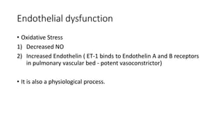 Endothelial dysfunction
• Oxidative Stress
1) Decreased NO
2) Increased Endothelin ( ET-1 binds to Endothelin A and B receptors
in pulmonary vascular bed - potent vasoconstrictor)
• It is also a physiological process.
 