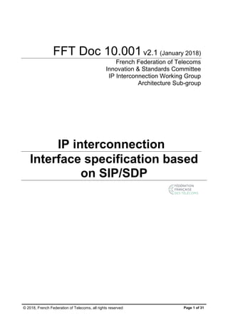 © 2018, French Federation of Telecoms, all rights reserved Page 1 of 31
FFT Doc 10.001v2.1 (January 2018)
French Federation of Telecoms
Innovation & Standards Committee
IP Interconnection Working Group
Architecture Sub-group
IP interconnection
Interface specification based
on SIP/SDP
 