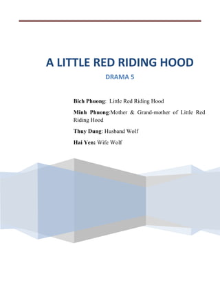 A LITTLE RED RIDING HOOD
                DRAMA 5


    Bich Phuong: Little Red Riding Hood
    Minh Phuong:Mother & Grand-mother of Little Red
    Riding Hood
    Thuy Dung: Husband Wolf
    Hai Yen: Wife Wolf
 