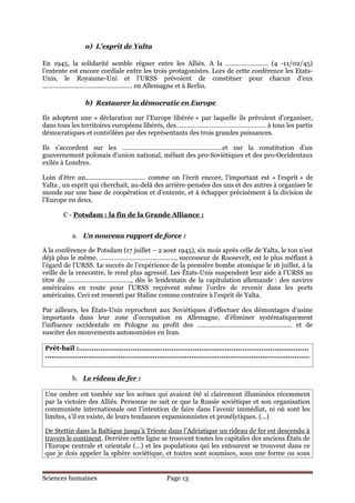 a) L’esprit de Yalta

En 1945, la solidarité semble régner entre les Alliés. A la …………………... (4 -11/02/45)
l’entente est encore cordiale entre les trois protagonistes. Lors de cette conférence les Etats-
Unis, le Royaume-Uni et l’URSS prévoient de constituer pour chacun d’eux
…………………………………………… en Allemagne et à Berlin.

                  b) Restaurer la démocratie en Europe

Ils adoptent une « déclaration sur l’Europe libérée » par laquelle ils prévoient d’organiser,
dans tous les territoires européens libérés, des…………………………………………… à tous les partis
démocratiques et contrôlées par des représentants des trois grandes puissances.

Ils s’accordent sur les …………………………………………………et sur la constitution d’un
gouvernement polonais d’union national, mêlant des pro-Soviétiques et des pro-Occidentaux
exilés à Londres.

Loin d’être un……………………………. comme on l’écrit encore, l’important est « l’esprit » de
Yalta , un esprit qui cherchait, au-delà des arrière-pensées des uns et des autres à organiser le
monde sur une base de coopération et d’entente, et à échapper précisément à la division de
l’Europe en deux.

        C - Potsdam : la fin de la Grande Alliance :


            a. Un nouveau rapport de force :

A la conférence de Potsdam (17 juillet – 2 aout 1945), six mois après celle de Yalta, le ton n’est
déjà plus le même. ……………………………………., successeur de Roosevelt, est le plus méfiant à
l’égard de l’URSS. Le succès de l’expérience de la première bombe atomique le 16 juillet, à la
veille de la rencontre, le rend plus agressif. Les États-Unis suspendent leur aide à l’URSS au
titre du ………………………………, dès le lendemain de la capitulation allemande : des navires
américains en route pour l’URSS reçoivent même l’ordre de revenir dans les ports
américains. Ceci est ressenti par Staline comme contraire à l’esprit de Yalta.

Par ailleurs, les États-Unis reprochent aux Soviétiques d’effectuer des démontages d’usine
importants dans leur zone d’occupation en Allemagne, d’éliminer systématiquement
l’influence occidentale en Pologne au profit des ……………………………………………… et de
susciter des mouvements autonomistes en Iran.

Prêt-bail :...........................................................................................................
...........................................................................................................................


            b. Le rideau de fer :

Une ombre est tombée sur les scènes qui avaient été si clairement illuminées récemment
par la victoire des Alliés. Personne ne sait ce que la Russie soviétique et son organisation
communiste internationale ont l’intention de faire dans l’avenir immédiat, ni où sont les
limites, s’il en existe, de leurs tendances expansionnistes et prosélytiques. (…)

De Stettin dans la Baltique jusqu’à Trieste dans l’Adriatique un rideau de fer est descendu à
travers le continent. Derrière cette ligne se trouvent toutes les capitales des anciens États de
l’Europe centrale et orientale (…) et les populations qui les entourent se trouvent dans ce
que je dois appeler la sphère soviétique, et toutes sont soumises, sous une forme ou sous


Sciences humaines                                       Page 13
 