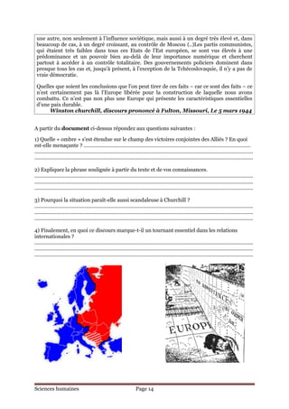 une autre, non seulement à l’influence soviétique, mais aussi à un degré très élevé et, dans
 beaucoup de cas, à un degré croissant, au contrôle de Moscou (..)Les partis communistes,
 qui étaient très faibles dans tous ces Etats de l’Est européen, se sont vus élevés à une
 prédominance et un pouvoir bien au-delà de leur importance numérique et cherchent
 partout à accéder à un contrôle totalitaire. Des gouvernements policiers dominent dans
 presque tous les cas et, jusqu’à présent, à l’exception de la Tchécoslovaquie, il n’y a pas de
 vraie démocratie.

 Quelles que soient les conclusions que l’on peut tirer de ces faits – car ce sont des faits – ce
 n’est certainement pas là l’Europe libérée pour la construction de laquelle nous avons
 combattu. Ce n’est pas non plus une Europe qui présente les caractéristiques essentielles
 d’une paix durable.
       Winston churchill, discours prononcé à Fulton, Missouri, Le 5 mars 1944


A partir du document ci-dessus répondez aux questions suivantes :

1) Quelle « ombre » s’est étendue sur le champ des victoires conjointes des Alliés ? En quoi
est-elle menaçante ? ....................................................................................................................
........................................................................................................................................................
........................................................................................................................................................

2) Expliquez la phrase soulignée à partir du texte et de vos connaissances.
........................................................................................................................................................
........................................................................................................................................................
........................................................................................................................................................

3) Pourquoi la situation paraît-elle aussi scandaleuse à Churchill ?
........................................................................................................................................................
........................................................................................................................................................
........................................................................................................................................................

4) Finalement, en quoi ce discours marque-t-il un tournant essentiel dans les relations
internationales ?
........................................................................................................................................................
........................................................................................................................................................
........................................................................................................................................................




Sciences humaines                                                     Page 14
 
