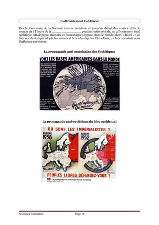 L’affrontement Est-Ouest

Dès le lendemain de la Seconde Guerre mondiale et jusqu’au début des années 1970, le
monde vit à l’heure de la ………………………………. pendant cette période, un affrontement total
(politique, idéologique, militaire et économique) oppose, dans le monde, deux « blocs » : un
bloc occidental qui adopte les valeurs et le leadership des Etats-Unis, un bloc socialiste sous
l’influence soviétique.


                    La propagande anti-américaine des Soviétiques




                  La propagande anti-soviétique du bloc occidental




Sciences humaines                          Page 16
 
