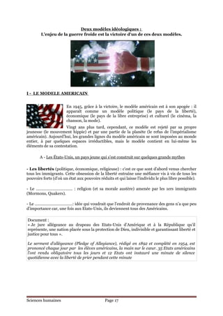 Deux modèles idéologiques :
        L’enjeu de la guerre froide est la victoire d’un de ces deux modèles.




I - LE MODELE AMERICAIN


                       En 1945, grâce à la victoire, le modèle américain est à son apogée : il
                       apparaît comme un modèle politique (le pays de la liberté),
                       économique (le pays de la libre entreprise) et culturel (le cinéma, la
                       chanson, la mode).
                     Vingt ans plus tard, cependant, ce modèle est rejeté par sa propre
jeunesse (le mouvement hippie) et par une partie de la planète (le refus de l’impérialisme
américain). Aujourd’hui, les grandes lignes du modèle américain se sont imposées au monde
entier, à par quelques espaces irréductibles, mais le modèle contient en lui-même les
éléments de sa contestation.

       A - Les États-Unis, un pays jeune qui s'est construit sur quelques grands mythes

- Les libertés (politique, économique, religieuse) : c'est ce que sont d'abord venus chercher
tous les immigrants. Cette obsession de la liberté entraîne une méfiance vis à vis de tous les
pouvoirs forts (d'où un état aux pouvoirs réduits et qui laisse l'individu le plus libre possible).

- Le …………………………… : religion (et sa morale austère) amenée par les 1ers immigrants
(Mormons, Quakers).

- Le …………………………….: idée qui voudrait que l’endroit de provenance des gens n’a que peu
d’importance car, une fois aux Etats-Unis, ils deviennent tous des Américains.

Document :
« Je jure allégeance au drapeau des Etats-Unis d’Amérique et à la République qu’il
représente, une nation placée sous la protection de Dieu, indivisible et garantissant liberté et
justice pour tous ».

Le serment d’allégeance (Pledge of Allegiance), rédigé en 1892 et complété en 1954, est
prononcé chaque jour par les élèves américains, la main sur le cœur. 35 Etats américains
l’ont rendu obligatoire tous les jours et 12 Etats ont instauré une minute de silence
quotidienne avec la liberté de prier pendant cette minute




Sciences humaines                            Page 17
 
