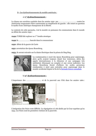 D - Les dysfonctionnements du modèle américain :

               a) 1er dysfonctionnement :

La chasse aux sorcières conduite dans les années 1950 par ………………………………. contre les
Américains soupçonnés d’être communiste ou simplement de gauche : elle remet en question
le mythe d’une Amérique championne de la liberté.

Le contexte de cette paranoïa, c’est la montée en puissance du communisme dans le monde
au début des années 1950 :

1949: l’URSS fait exploser sa 1ère bombe atomique

1949: la ………………….. bascule dans le communisme

1950: début de la guerre de Corée

1951: arrestation des époux Rosenberg.

1953, ils seront exécutés sur la chaise électrique dans la prison de Sing Sing.

                            La condamnation à mort des époux Rosenberg pour espionnage,
                            alors qu’ils avaient toujours clamé leur innocence, attira des
                            appels internationaux à la clémence et une campagne très
                            médiatisée dénonçant un complot et une erreur judiciaire. Les
                            époux Rosenberg furent d’ailleurs les seules personnes
                            condamnées à mort puis exécutées pour espionnage dans le
                            monde occidental depuis la fin de la Seconde Guerre mondiale.


               b) 2er dysfonctionnement :

L’importance des …………………………. et de la pauvreté aux USA dans les années 1960 :




L’intégration des Noirs reste difficile. La ségrégation n'a été abolie par la Cour suprême qu'en
1954. Les Noirs sont les premières victimes de la pauvreté.




Sciences humaines                           Page 20
 