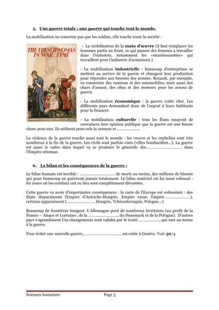 5. Une guerre totale : une guerre qui touche tout le monde.

La mobilisation ne concerne pas que les soldats, elle touche toute la société :

                                - La mobilisation de la main d'œuvre (il faut remplacer les
                               hommes partis au front, ce qui pousse des femmes à travailler
                               dans l'industrie, notamment les «munitionnettes» qui
                               travaillent pour l'industrie d'armement.)

                               - La mobilisation industrielle : beaucoup d'entreprises se
                               mettent au service de la guerre et changent leur production
                               pour répondre aux besoins des armées. Renault, par exemple,
                               va construire des camions et des automobiles, mais aussi des
                               chars d'assaut, des obus et des moteurs pour les avions de
                               guerre.

                               - La mobilisation économique : la guerre coûte cher. Les
                               différents pays demandent donc de l'argent à leurs habitants
                               pour la financer.

                                - La mobilisation culturelle : tous les États essayent de
                                convaincre leur opinion publique que la guerre est une bonne
chose pour eux. Ils utilisent pour cela la censure et ………………...

La violence de la guerre touche aussi tout le monde : les veuves et les orphelins sont très
nombreux à la fin de la guerre. Les civils sont parfois visés (villes bombardées...). La guerre
est aussi le cadre dans lequel va se produire le génocide des…………………………… dans
l'Empire ottoman.


   6. Le bilan et les conséquences de la guerre :

Le bilan humain est terrible : ………………………….. de morts au moins, des millions de blessés
qui pour beaucoup ne guériront jamais totalement. Le bilan matériel est lui aussi colossal :
les zones où les combats ont eu lieu sont complètement dévastées.

Cette guerre va avoir d'importantes conséquences : la carte de l'Europe est redessinée : des
Etats disparaissent (Empire d'Autriche-Hongrie, Empire russe, Empire…………………...),
certains apparaissent (……………………., Hongrie, Tchécoslovaquie, Pologne...).

Beaucoup de frontières bougent. L'Allemagne perd de nombreux territoires (au profit de la
France – Alsace et Lorraine-, de la ………………………, du Danemark et de la Pologne). D'autres
pays s'agrandissent Ces changements sont validés par le traité …………………qui met un terme
à la guerre.

Pour éviter une nouvelle guerre,…………………………….. est créée à Genève. Voir 30/4




Sciences humaines                            Page 3
 