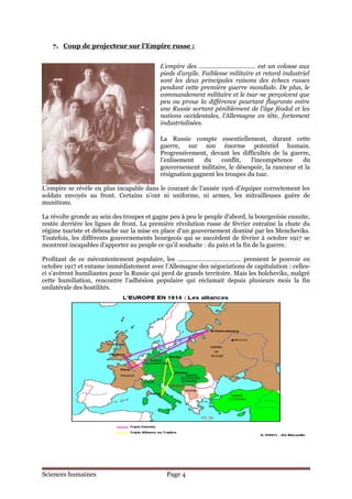 7. Coup de projecteur sur l’Empire russe :


                                           L’empire des ……………………………. est un colosse aux
                                           pieds d’argile. Faiblesse militaire et retard industriel
                                           sont les deux principales raisons des échecs russes
                                           pendant cette première guerre mondiale. De plus, le
                                           commandement militaire et le tsar ne perçoivent que
                                           peu ou proue la différence pourtant flagrante entre
                                           une Russie sortant péniblement de l’âge féodal et les
                                           nations occidentales, l’Allemagne en tête, fortement
                                           industrialisées.

                                           La Russie compte essentiellement, durant cette
                                           guerre, sur son énorme potentiel humain.
                                           Progressivement, devant les difficultés de la guerre,
                                           l’enlisement    du    conflit,   l’incompétence    du
                                           gouvernement militaire, le désespoir, la rancœur et la
                                           résignation gagnent les troupes du tsar.

L’empire se révèle en plus incapable dans le courant de l’année 1916 d’équiper correctement les
soldats envoyés au front. Certains n’ont ni uniforme, ni armes, les mitrailleuses guère de
munitions.

La révolte gronde au sein des troupes et gagne peu à peu le peuple d’abord, la bourgeoisie ensuite,
restée derrière les lignes de front. La première révolution russe de février entraîne la chute du
régime tsariste et débouche sur la mise en place d’un gouvernement dominé par les Mencheviks.
Toutefois, les différents gouvernements bourgeois qui se succèdent de février à octobre 1917 se
montrent incapables d’apporter au peuple ce qu’il souhaite : du pain et la fin de la guerre.

Profitant de ce mécontentement populaire, les ……………………………….. prennent le pouvoir en
octobre 1917 et entame immédiatement avec l’Allemagne des négociations de capitulation : celles-
ci s’avèrent humiliantes pour la Russie qui perd de grands territoire. Mais les bolcheviks, malgré
cette humiliation, rencontre l’adhésion populaire qui réclamait depuis plusieurs mois la fin
unilatérale des hostilités.




Sciences humaines                             Page 4
 