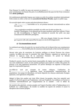 Pour financer le conflit, les pays ont souvent eu recours à ………………………………………Cela a
pour conséquence une hausse des prix et un affaiblissement des pays du fait d'une croissance
de la dette publique.

Cet endettement généralisé impose une remise en ordre du système monétaire international.
Cette remise en ordre se fait avec les accords de Bretton Woods, signés en juillet 1944.

Ces accords signés entre 44 pays prévoient plusieurs choses :
       - Le ………………….., convertible en or, est promue monnaie internationale au même
       titre que l'or.

        - Une coopération monétaire mondiale est créée avec la mise en place du………………...
        Installé à Washington, il est alimenté par les pays membres selon leur richesse. Il joue
        un rôle de stabilisateur à l'égard des monnaies et accorde des prêts aux pays
        connaissant des difficultés passagères.

        - ………………………………………………………. Elle sera chargée d'aider les pays dévastés
        par la guerre (elle aide aujourd'hui les pays en voie de développement).

            3) Un traumatisme moral

Le sentiment qui prime du point de vue moral est bien sûr le désarroi face aux conséquences
de la ........................Une terrible prise de conscience internationale se fait à la fin de la guerre.

Devant cette prise de conscience de l'opinion publique et devant l'horreur des crimes
commis, les Alliés vont pour la première fois dans l'histoire, organiser un procès où un
tribunal va juger au nom de la conscience humaine. Ce procès se déroule
à ………………………. de novembre 1945 à octobre 1946.

Pendant le procès, tous les anciens hauts-responsables du régime nazi sont jugés. 12 d'entre
eux sont condamnés à mort, 10 sont pendus quelques jours après le verdict. Des peines de
prisons à vie sont également prononcées. Un procès identique est organisé à Tokyo pour
juger les responsables japonais.

Les Alliés ne    sont   pas     exempts    de    toutes    critiques.   L'utilisation   de
la ……………………………………. a également causé un traumatisme important parmi les
populations. Les camps de détentions, où furent déportés les citoyens américains d'origine
japonaise, sont également critiquables.

Malgré le bilan très sombre qui vient d'être dressé, les peuples, dans leur majorité sont
gagnés à la fin de la guerre par l'optimisme, voire par l'euphorie. La confiance en l'avenir se
manifeste individuellement par l'augmentation de la natalité : c'est le début du
…………………………………..
De manière plus générale, certains peuples ont l'espoir d'accéder enfin à l'indépendance et à
la liberté. Le « redécoupage » du monde va combler les espoirs de certains et causer la
déception chez d'autres peuples.




Sciences humaines                                 Page 8
 