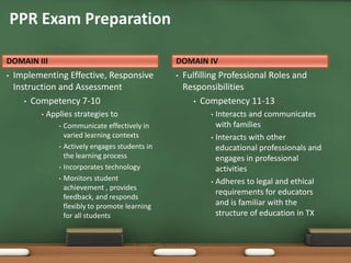 PPR Exam Preparation

DOMAIN III                                          DOMAIN IV
•   Implementing Effective, Responsive              •   Fulfilling Professional Roles and
    Instruction and Assessment                          Responsibilities
       • Competency 7-10                                   • Competency 11-13
          •   Applies strategies to                            • Interacts and communicates
                 •   Communicate effectively in                  with families
                     varied learning contexts                  • Interacts with other
                 •   Actively engages students in                educational professionals and
                     the learning process                        engages in professional
                 •   Incorporates technology                     activities
                 •   Monitors student                          • Adheres to legal and ethical
                     achievement , provides
                                                                 requirements for educators
                     feedback, and responds
                     flexibly to promote learning                and is familiar with the
                     for all students                            structure of education in TX
 