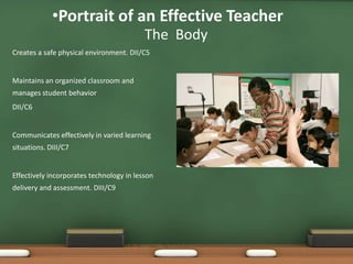 •Portrait of an Effective Teacher
                                          The Body
Creates a safe physical environment. DII/C5


Maintains an organized classroom and
manages student behavior
DII/C6


Communicates effectively in varied learning
situations. DIII/C7


Effectively incorporates technology in lesson
delivery and assessment. DIII/C9
 