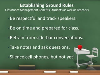 Establishing Ground Rules
Classroom Management Benefits Students as well as Teachers.

 • Be   respectful and track speakers.
 • Be   on time and prepared for class.
 • Refrain    from side-bar conversations.
 • Take   notes and ask questions.
 • Silence    cell phones, but not yet!
 
