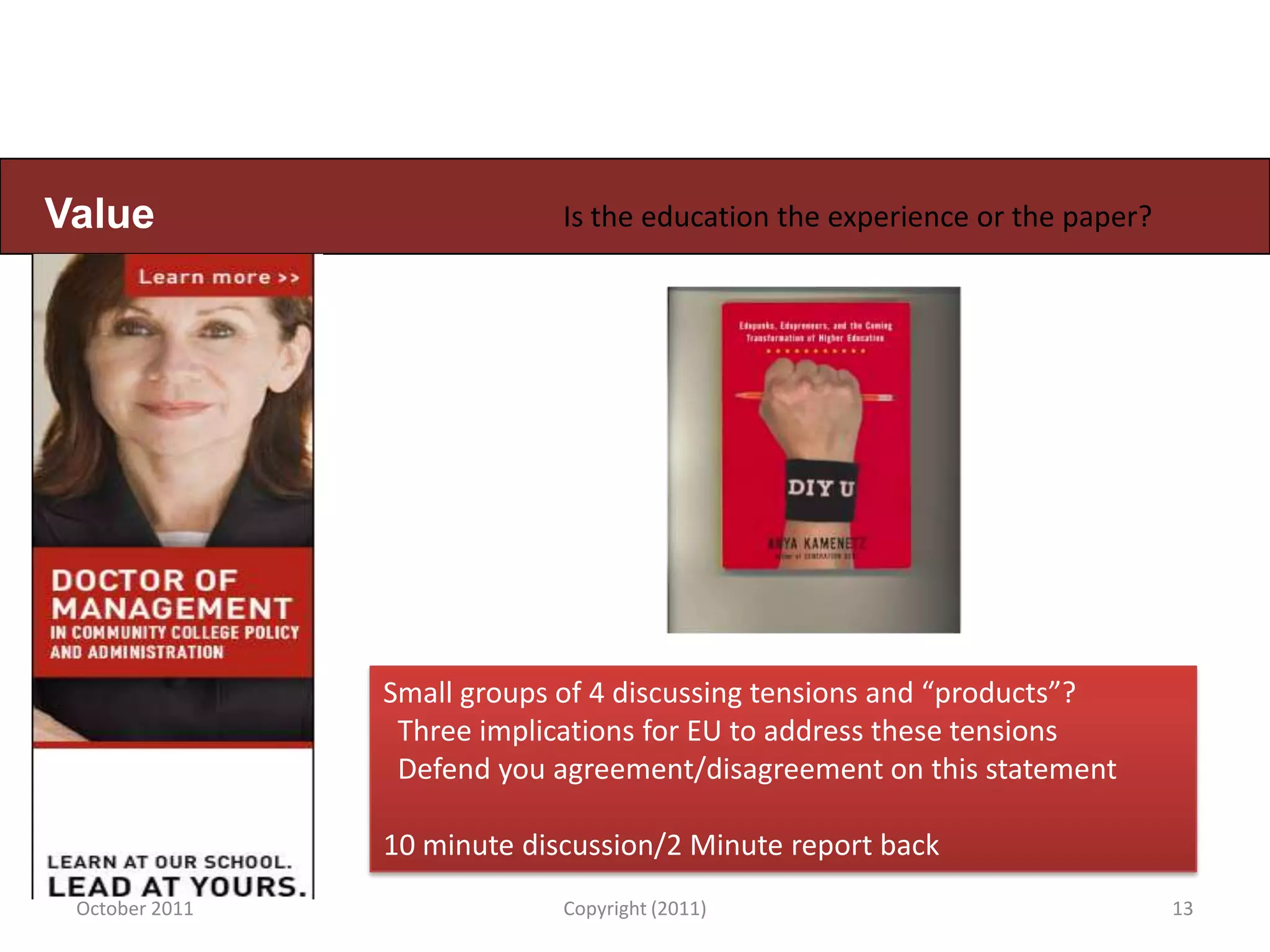 Value                        Is the education the experience or the paper?




                Small groups of 4 discussing tensions and “products”?
                 Three implications for EU to address these tensions
                 Defend you agreement/disagreement on this statement

                10 minute discussion/2 Minute report back
 October 2011                Copyright (2011)                                13
 