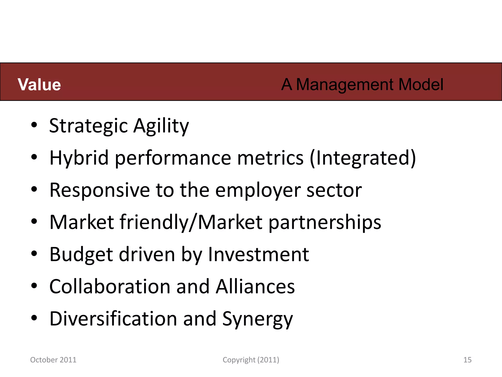 Value                                     A Management Model

 •   Strategic Agility
 •   Hybrid performance metrics (Integrated)
 •   Responsive to the employer sector
 •   Market friendly/Market partnerships
 •   Budget driven by Investment
 •   Collaboration and Alliances
 •   Diversification and Synergy
 October 2011          Copyright (2011)                        15
 