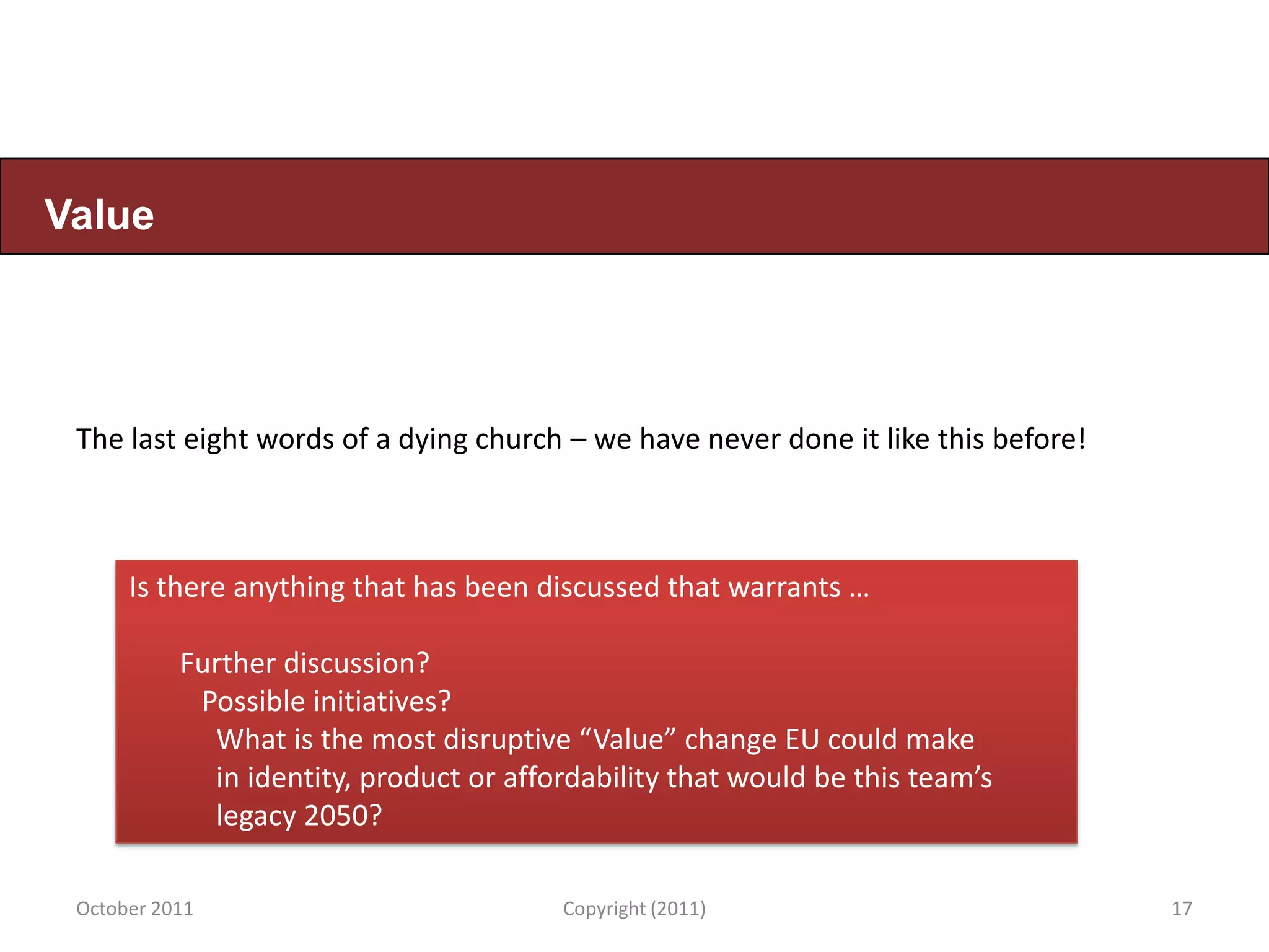 Value




 The last eight words of a dying church – we have never done it like this before!



      Is there anything that has been discussed that warrants …

           Further discussion?
            Possible initiatives?
             What is the most disruptive “Value” change EU could make
             in identity, product or affordability that would be this team’s
             legacy 2050?

 October 2011                            Copyright (2011)                           17
 